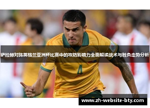 萨拉赫对阵英格兰亚洲杯比赛中的攻防影响力全面解读战术与胜负走势分析